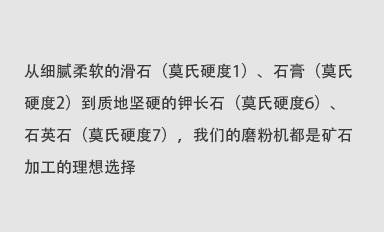 從細(xì)膩柔軟的滑石（莫氏硬度1）、石膏（莫氏硬度2）到質(zhì)地堅(jiān)硬的鉀長(zhǎng)石（莫氏硬度6）、石英石（莫氏硬度7），我們的磨粉機(jī)都是礦石加工的理想選擇。